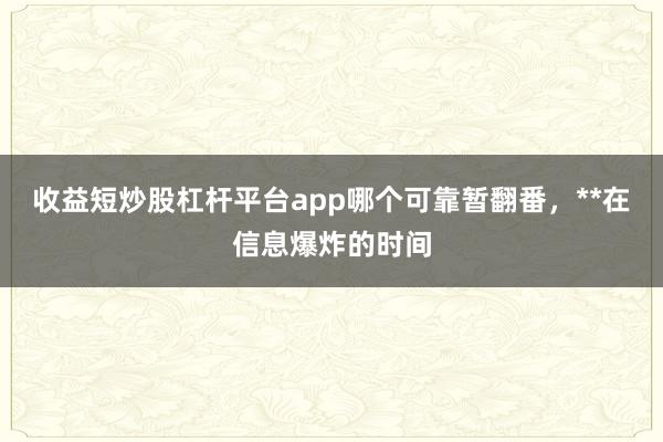 收益短炒股杠杆平台app哪个可靠暂翻番，**在信息爆炸的时间