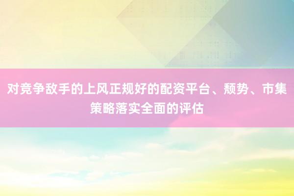 对竞争敌手的上风正规好的配资平台、颓势、市集策略落实全面的评估