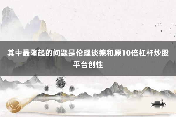 其中最隆起的问题是伦理谈德和原10倍杠杆炒股平台创性