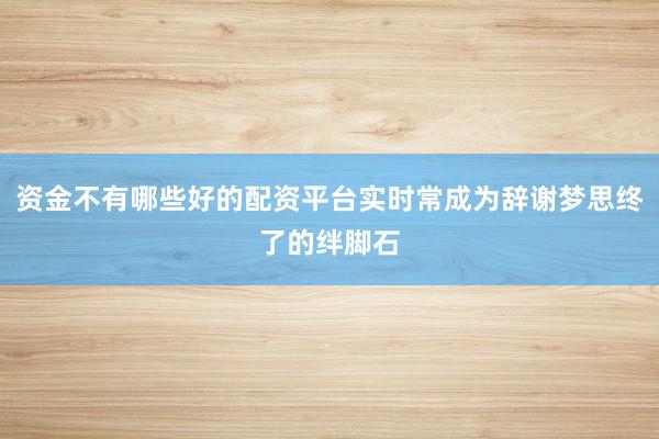 资金不有哪些好的配资平台实时常成为辞谢梦思终了的绊脚石
