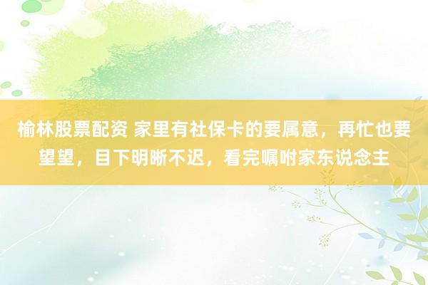 榆林股票配资 家里有社保卡的要属意，再忙也要望望，目下明晰不迟，看完嘱咐家东说念主