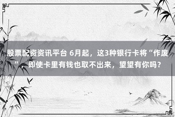 股票配资资讯平台 6月起，这3种银行卡将“作废”，即使卡里有钱也取不出来，望望有你吗？