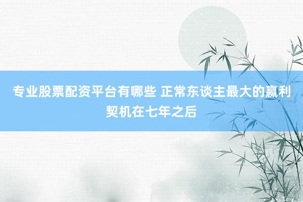 专业股票配资平台有哪些 正常东谈主最大的赢利契机在七年之后