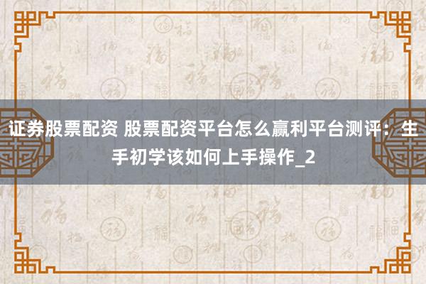 证券股票配资 股票配资平台怎么赢利平台测评:生手初学该如何上手操作_2
