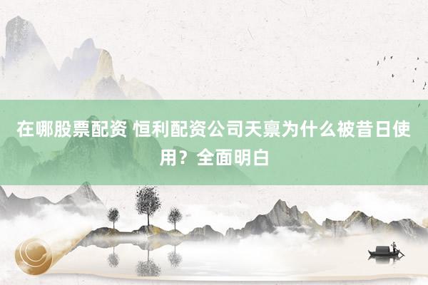 在哪股票配资 恒利配资公司天禀为什么被昔日使用？全面明白