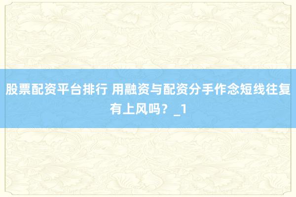 股票配资平台排行 用融资与配资分手作念短线往复有上风吗？_1