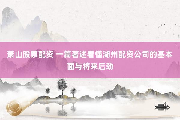 萧山股票配资 一篇著述看懂湖州配资公司的基本面与将来后劲