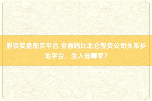 股票实盘配资平台 全面临比北仑配资公司关系步地平台,生人选哪家?
