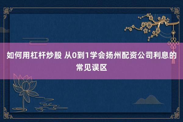 如何用杠杆炒股 从0到1学会扬州配资公司利息的常见误区