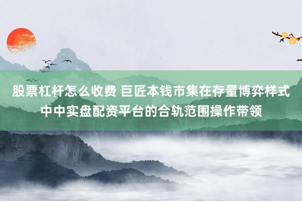 股票杠杆怎么收费 巨匠本钱市集在存量博弈样式中中实盘配资平台的合轨范围操作带领