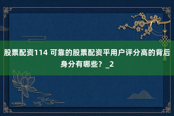 股票配资114 可靠的股票配资平用户评分高的背后身分有哪些？_2