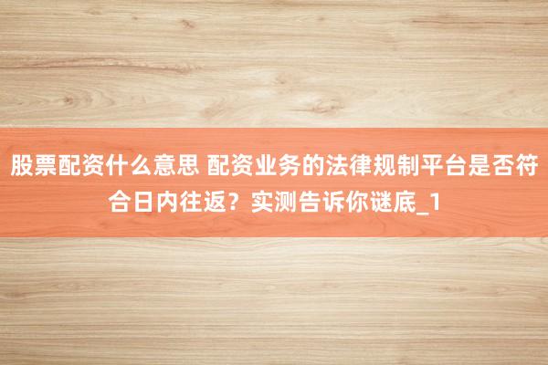 股票配资什么意思 配资业务的法律规制平台是否符合日内往返？实测告诉你谜底_1