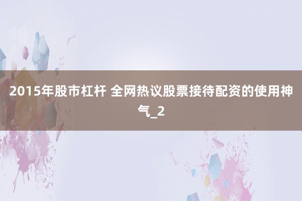2015年股市杠杆 全网热议股票接待配资的使用神气_2