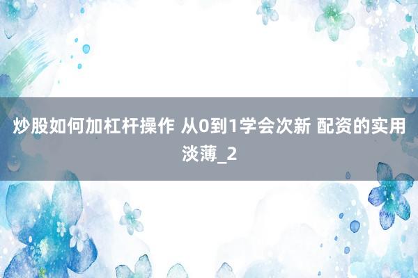 炒股如何加杠杆操作 从0到1学会次新 配资的实用淡薄_2