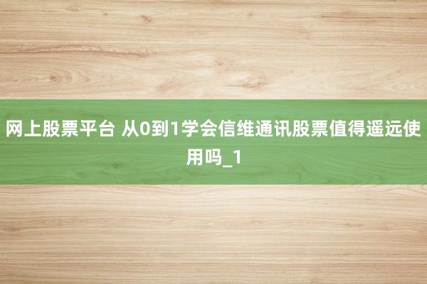 网上股票平台 从0到1学会信维通讯股票值得遥远使用吗_1