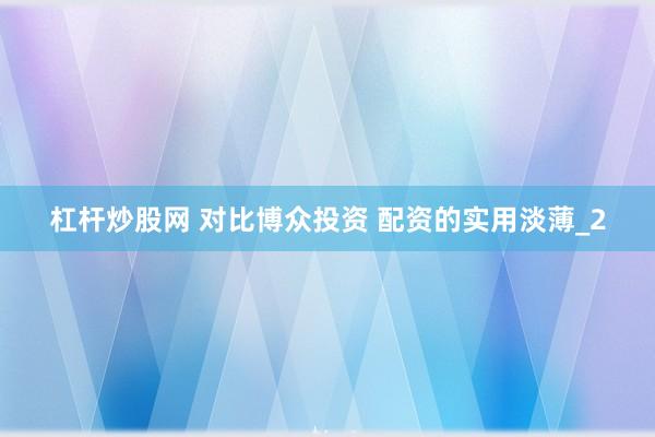 杠杆炒股网 对比博众投资 配资的实用淡薄_2